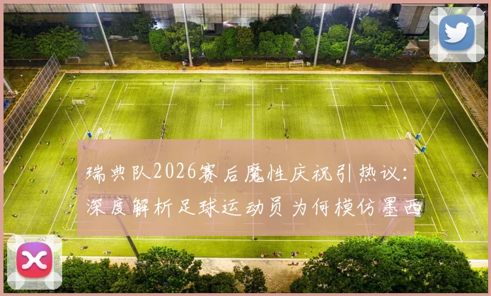 瑞典队2026赛后魔性庆祝引热议：深度解析足球运动员为何模仿墨西哥风舞蹈，附球迷庆祝文化互动指南
