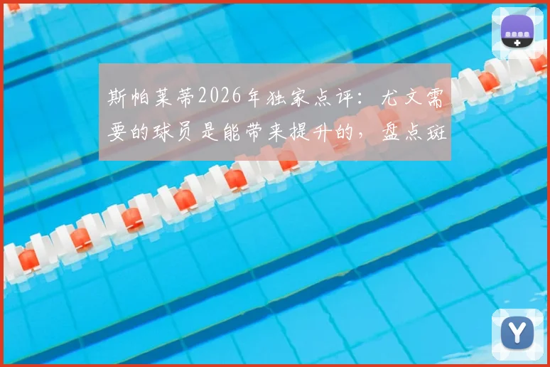 斯帕莱蒂2026年独家点评：尤文需要的球员是能带来提升的，盘点斑马军团本赛季犯错不多的真相与未来引援方向