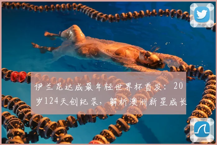伊兰昆达成最年轻世界杯首发:20岁124天创纪录,解析澳洲新星成长之路与2026阵容前景