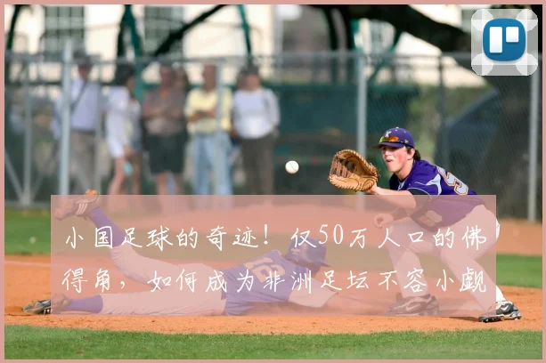 小国足球的奇迹！仅50万人口的佛得角，如何成为非洲足坛不容小觑的劲旅？