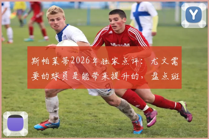 斯帕莱蒂2026年独家点评：尤文需要的球员是能带来提升的，盘点斑马军团本赛季犯错不多的真相与未来引援方向