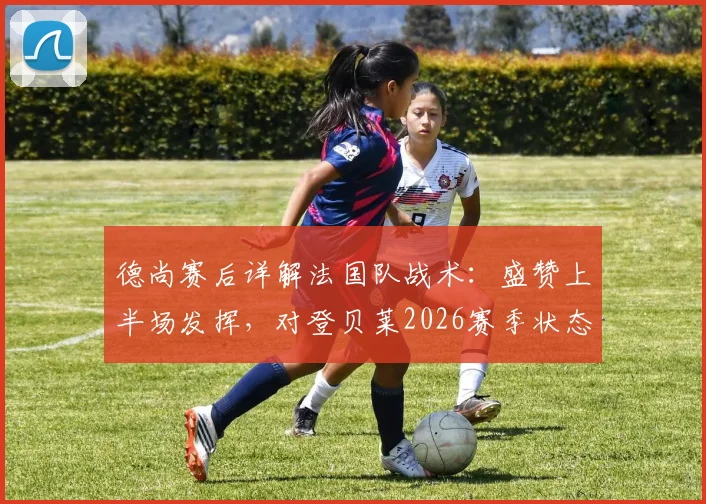 德尚赛后详解法国队战术：盛赞上半场发挥，对登贝莱2026赛季状态信心十足