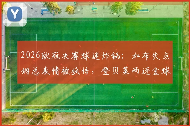 2026欧冠决赛球迷炸锅:加布失点姆总表情被疯传,登贝莱两连金球稳了?最新赛后分析