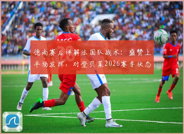 德尚赛后详解法国队战术：盛赞上半场发挥，对登贝莱2026赛季状态信心十足