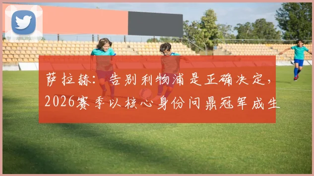 萨拉赫：告别利物浦是正确决定，2026赛季以核心身份问鼎冠军成生涯最高荣耀