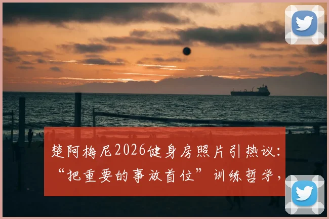 楚阿梅尼2026健身房照片引热议：“把重要的事放首位”训练哲学，解析其皇马生涯日常训练计划与状态