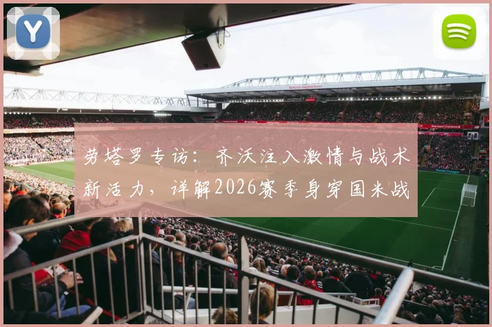 劳塔罗专访：齐沃注入激情与战术新活力，详解2026赛季身穿国米战袍的骄傲与目标