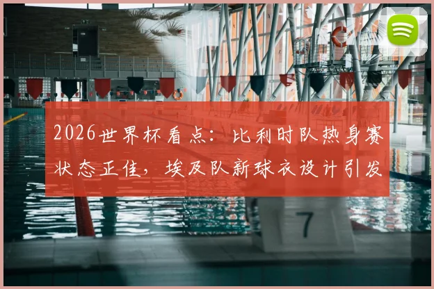 2026世界杯看点：比利时队热身赛状态正佳，埃及队新球衣设计引发讨论，两队交手前景如何？