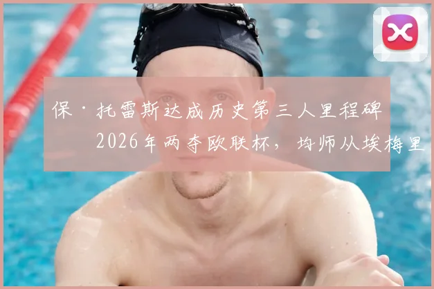保·托雷斯达成历史第三人里程碑：2026年两夺欧联杯，均师从埃梅里，含金量有多高？