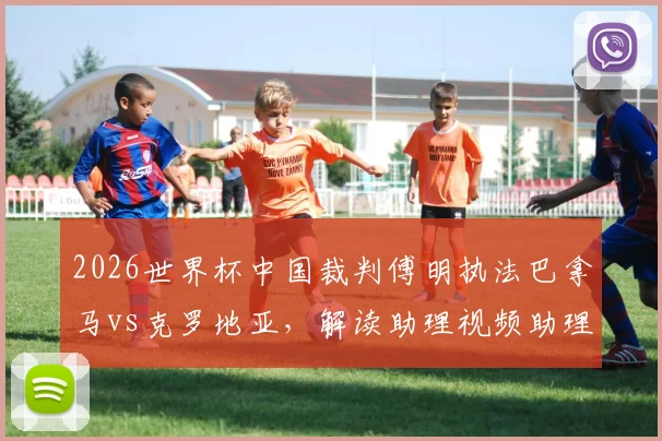 2026世界杯中国裁判傅明执法巴拿马vs克罗地亚,解读助理视频助理裁判员(AVAR)具体职责与工作内容