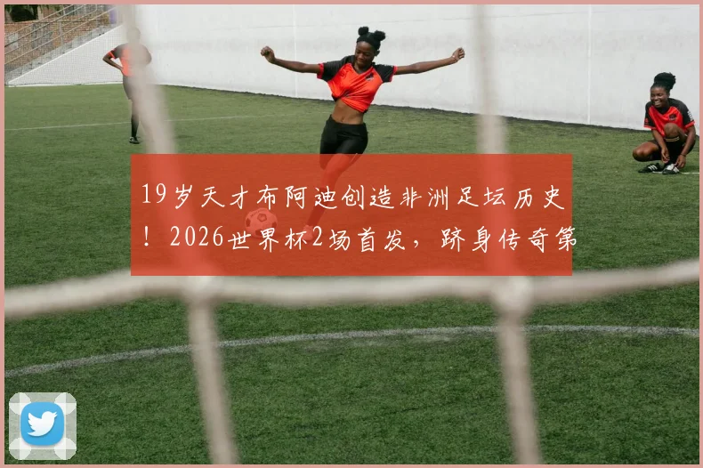 19岁天才布阿迪创造非洲足坛历史！2026世界杯2场首发，跻身传奇第二人序列解析