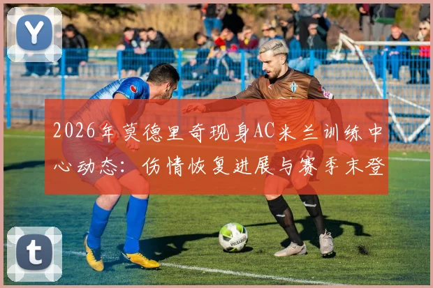 2026年莫德里奇现身AC米兰训练中心动态:伤情恢复进展与赛季末登场可能性深度解析